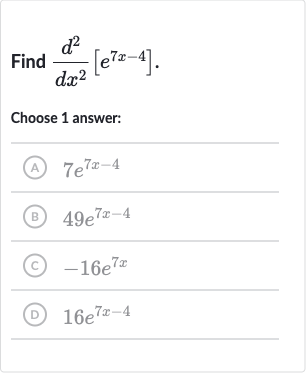 Find 
(d^(2))/(dx^(2))[e^(7x-4)]
Choose 1 answer:
(A) 
7e^(7x-4)
(B) 
49e^(7x-4)
(C) 
-16e^(7x)
(D) 
16e^(7x-4)