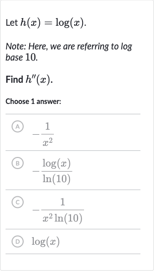 Let 
h(x)=log(x).
Note: Here, we are referring to log base 10.
Find 
h^('')(x).
Choose 1 answer:
(A) 
-(1)/(x^(2))
(B) 
-(log(x))/(ln(10))
(C) 
-(1)/(x^(2)ln(10))
(D) 
log(x)