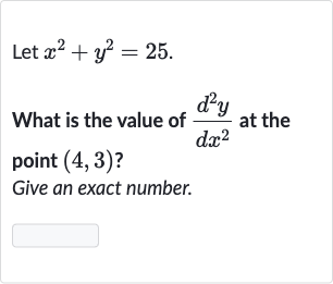 Let 
x^(2)+y^(2)=25.
What is the value of 
(d^(2)y)/(dx^(2)) at the point 
(4,3) ?
Give an exact number.