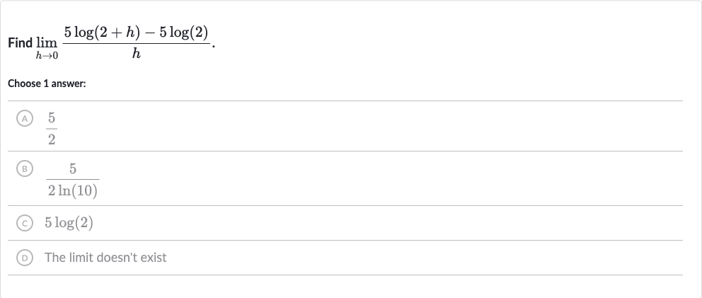 Find 
lim_(h rarr0)(5log(2+h)-5log(2))/(h).
Choose 1 answer:
(A) 
(5)/(2)
(B) 
(5)/(2ln(10))
(C) 
5log(2)
(D) The limit doesn't exist