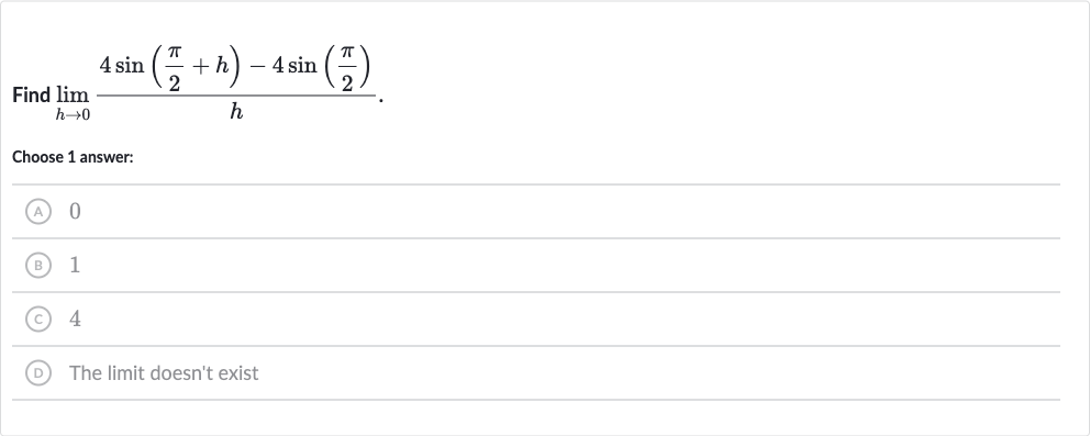Find 
lim_(h rarr0)(4sin((pi)/(2)+h)-4sin((pi)/(2)))/(h).
Choose 1 answer:
(A) 0
(B) 1
(C) 4
D The limit doesn't exist