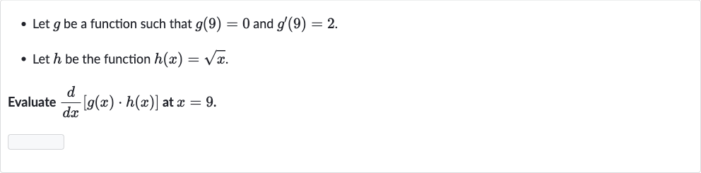 Let 
g be a function such that 
g(9)=0 and 
g^(')(9)=2.
Let 
h be the function 
h(x)=sqrtx.

Evaluate 
(d)/(dx)[g(x)*h(x)] at 
x=9.