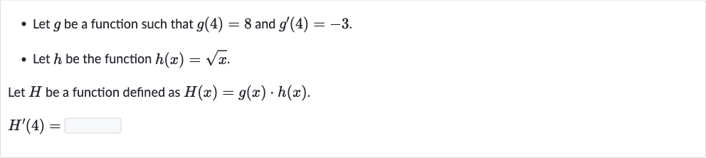Let 
g be a function such that 
g(4)=8 and 
g^(')(4)=-3.
Let 
h be the function 
h(x)=sqrtx.

Let 
H be a function defined as 
H(x)=g(x)*h(x).

H^(')(4)=