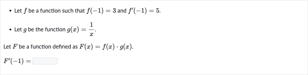 Let 
f be a function such that 
f(-1)=3 and 
f^(')(-1)=5.
Let 
g be the function 
g(x)=(1)/(x).

Let 
F be a function defined as 
F(x)=f(x)*g(x).

F^(')(-1)=