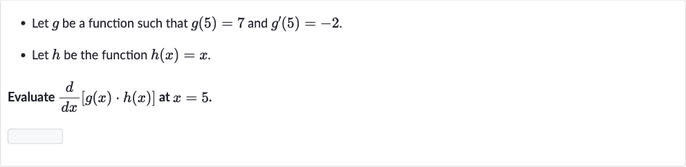 Let 
g be a function such that 
g(5)=7 and 
g^(')(5)=-2.
Let 
h be the function 
h(x)=x.

Evaluate 
(d)/(dx)[g(x)*h(x)] at 
x=5.