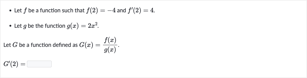 Let 
f be a function such that 
f(2)=-4 and 
f^(')(2)=4.
Let 
g be the function 
g(x)=2x^(2).

Let 
G be a function defined as 
G(x)=(f(x))/(g(x)).

G^(')(2)=