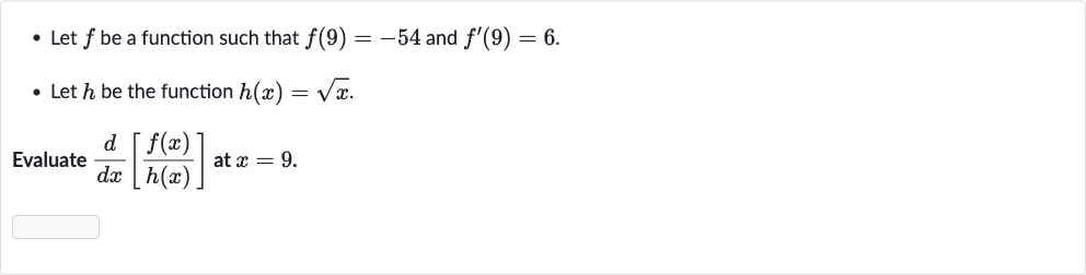 Let 
f be a function such that 
f(9)=-54 and 
f^(')(9)=6.
Let 
h be the function 
h(x)=sqrtx.

Evaluate 
(d)/(dx)[(f(x))/(h(x))] at 
x=9.