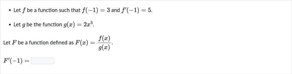 Let 
f be a function such that 
f(-1)=3 and 
f^(')(-1)=5.
Let 
g be the function 
g(x)=2x^(3).

Let 
F be a function defined as 
F(x)=(f(x))/(g(x)).

F^(')(-1)=
