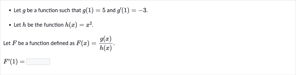 Let 
g be a function such that 
g(1)=5 and 
g^(')(1)=-3.
Let 
h be the function 
h(x)=x^(2).

Let 
F be a function defined as 
F(x)=(g(x))/(h(x)).

F^(')(1)=