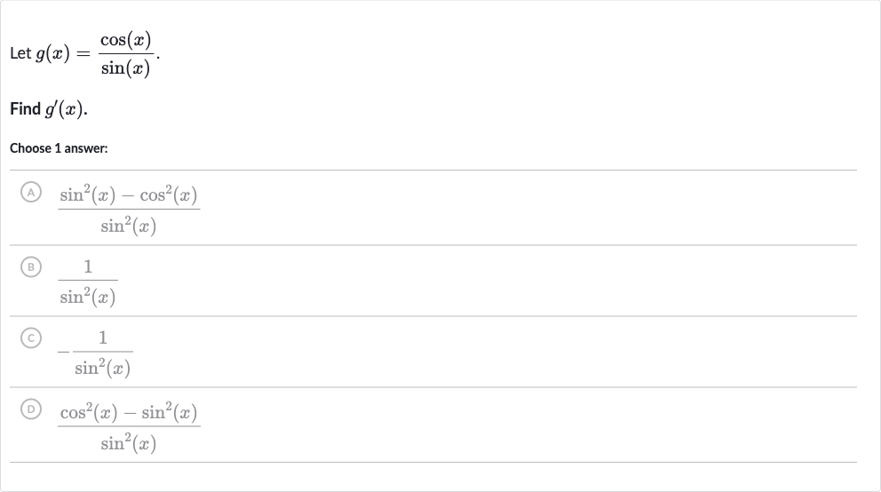 Let 
g(x)=(cos(x))/(sin(x)).
Find 
g^(')(x).
Choose 1 answer:
(A) 
(sin^(2)(x)-cos^(2)(x))/(sin^(2)(x))
(B) 
(1)/(sin^(2)(x))
(C) 
-(1)/(sin^(2)(x))
(D) 
(cos^(2)(x)-sin^(2)(x))/(sin^(2)(x))