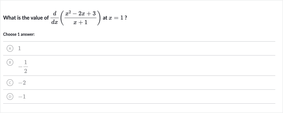 What is the value of 
(d)/(dx)((x^(2)-2x+3)/(x+1)) at 
x=1 ?
Choose 1 answer:
(A) 1
(B) 
-(1)/(2)
(C) -2
(D) -1