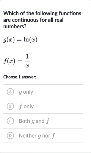 Which of the following functions are continuous for all real numbers?

g(x)=ln(x)

f(x)=(1)/(x)
Choose 1 answer:
A) 
g only
(B) 
f only
(C) Both 
g and 
f
D Neither 
g nor 
f