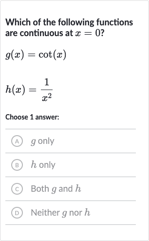 Which of the following functions are continuous at 
x=0 ?

g(x)=cot(x)

h(x)=(1)/(x^(2))
Choose 1 answer:
(A) 
g only
(B) 
h only
(C) Both 
g and 
h
(D) Neither 
g nor 
h