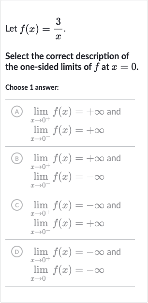 Let 
f(x)=(3)/(x).
Select the correct description of the one-sided limits of 
f at 
x=0.
Choose 1 answer:
(A) 
lim_(x rarr0^(+))f(x)=+oo and 
lim_(x rarr0^(-))f(x)=+oo
(B) 
lim_(x rarr0^(+))f(x)=+oo and 
lim_(x rarr0^(-))f(x)=-oo
(C) 
lim_(x rarr0^(+))f(x)=-oo and 
lim_(x rarr0^(-))f(x)=+oo
(D) 
lim_(x rarr0^(+))f(x)=-oo and 
lim_(x rarr0^(-))f(x)=-oo