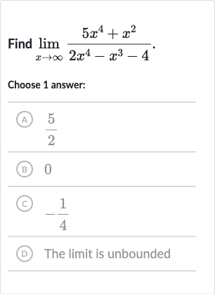 Find 
lim_(x rarr oo)(5x^(4)+x^(2))/(2x^(4)-x^(3)-4).
Choose 1 answer:
(A) 
(5)/(2)
(B) 0
(C) 
-(1)/(4)
(D) The limit is unbounded