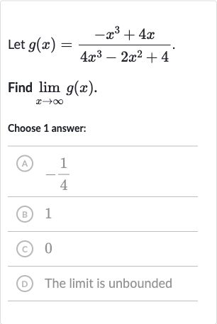 Let 
g(x)=(-x^(3)+4x)/(4x^(3)-2x^(2)+4).
Find 
lim_(x rarr oo)g(x).
Choose 1 answer:
(A) 
-(1)/(4)
(B) 1
(C) 0
(D) The limit is unbounded