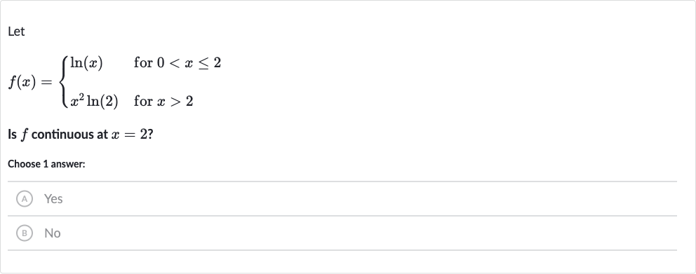Let

f(x)={[ln(x)," for "0 < x <= 2],[x^(2)ln(2)," for "x > 2]:}
Is 
f continuous at 
x=2 ?
Choose 1 answer:
(A) Yes
(B) 
No
