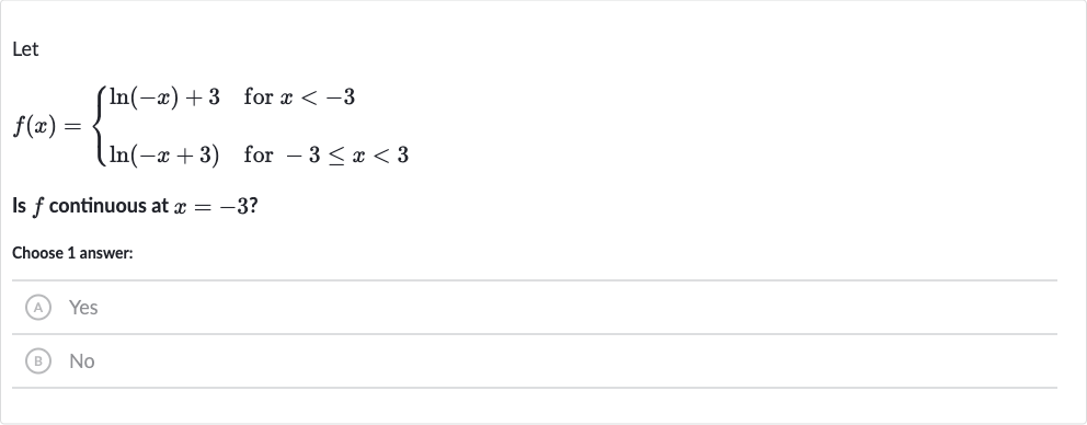 Let

f(x)={[ln(-x)+3," for "x < -3],[ln(-x+3)," for "-3 <= x < 3]:}
Is 
f continuous at 
x=-3 ?
Choose 1 answer:
(A) Yes
(B) 
No