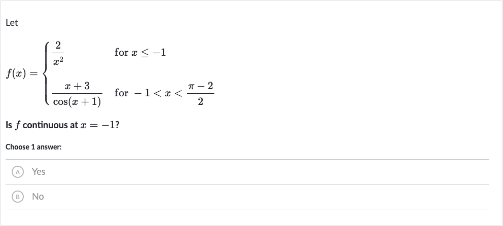 Let

f(x)={[(2)/(x^(2))," for "x <= -1],[(x+3)/(cos(x+1))," for "-1 < x < (pi-2)/(2)]:}
Is 
f continuous at 
x=-1 ?
Choose 1 answer:
(A) Yes
(B) 
No