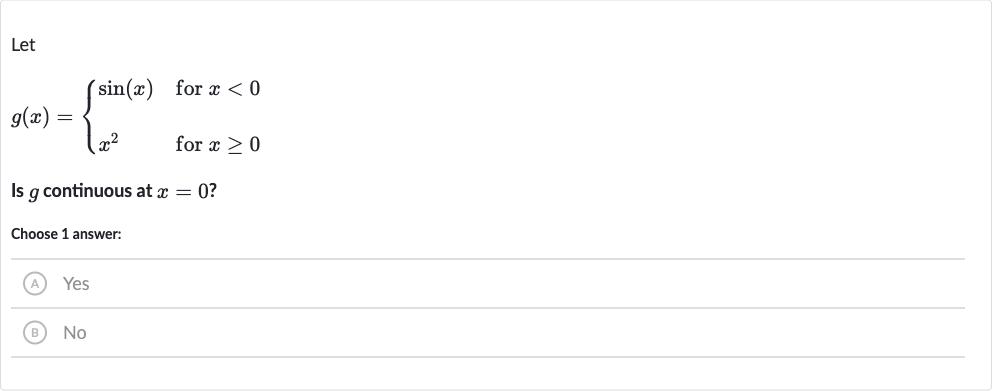 Let

g(x)={[sin(x)," for "x < 0],[x^(2)," for "x >= 0]:}
Is 
g continuous at 
x=0 ?
Choose 1 answer:
(A) Yes
(B) No