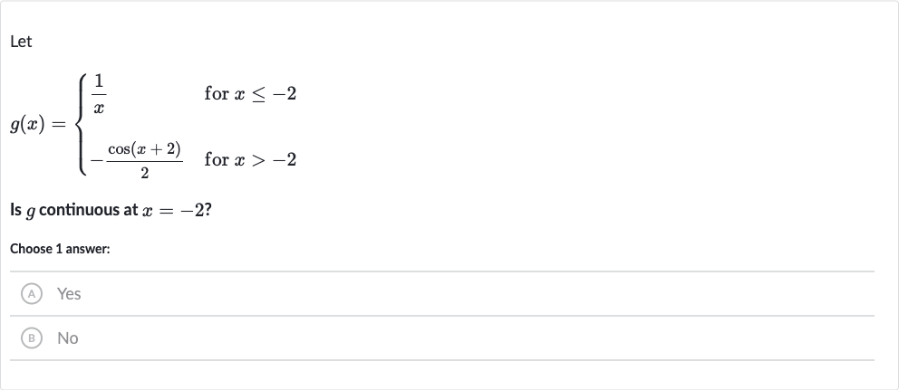 Let

g(x)={[(1)/(x)," for "x <= -2],[-(cos(x+2))/(2)," for "x > -2]:}
Is 
g continuous at 
x=-2 ?
Choose 1 answer:
(A) Yes
(B) No