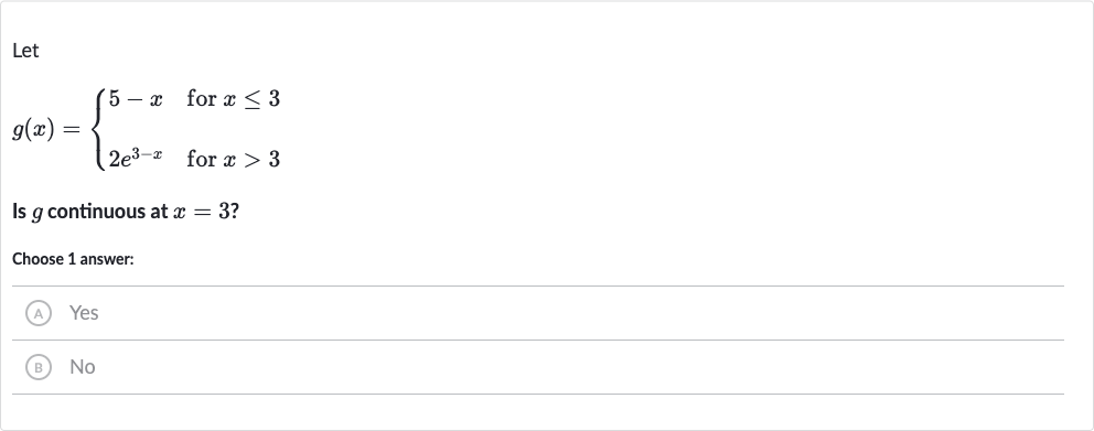 Let

g(x)={[5-x," for "x <= 3],[2e^(3-x)," for "x > 3]:}
Is 
g continuous at 
x=3 ?
Choose 1 answer:
(A) Yes
(B) 
No