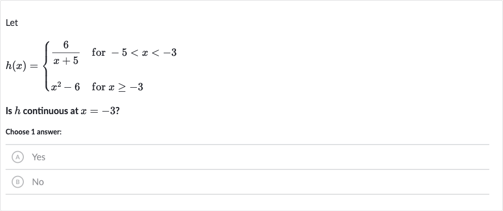 Let

h(x)={[(6)/(x+5)," for "-5 < x < -3],[x^(2)-6," for "x >= -3]:}
Is 
h continuous at 
x=-3 ?
Choose 1 answer:
(A) Yes
(B) No