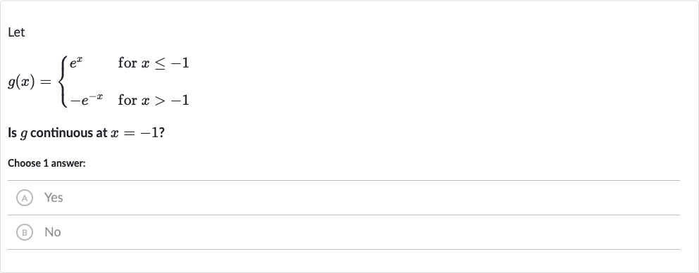 Let

g(x)={[e^(x)," for "x <= -1],[-e^(-x)," for "x > -1]:}
Is 
g continuous at 
x=-1 ?
Choose 1 answer:
(A) Yes
(B) No
