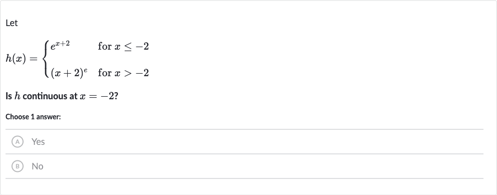Let

h(x)={[e^(x+2)," for "x <= -2],[(x+2)^(e)," for "x > -2]:}
Is 
h continuous at 
x=-2 ?
Choose 1 answer:
(A) Yes
(B) 
No
