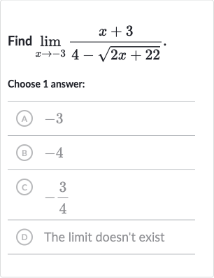 Find 
lim_(x rarr-3)(x+3)/(4-sqrt(2x+22)).
Choose 1 answer:
(A) -3
(B) -4
(C) 
-(3)/(4)
(D) The limit doesn't exist