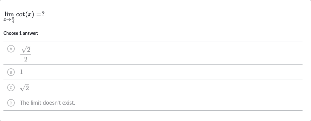 lim_(x rarr(pi)/(4))cot(x)=?
Choose 1 answer:
(A) 
(sqrt2)/(2)
(B) 1
(C) 
sqrt2
(D) The limit doesn't exist.