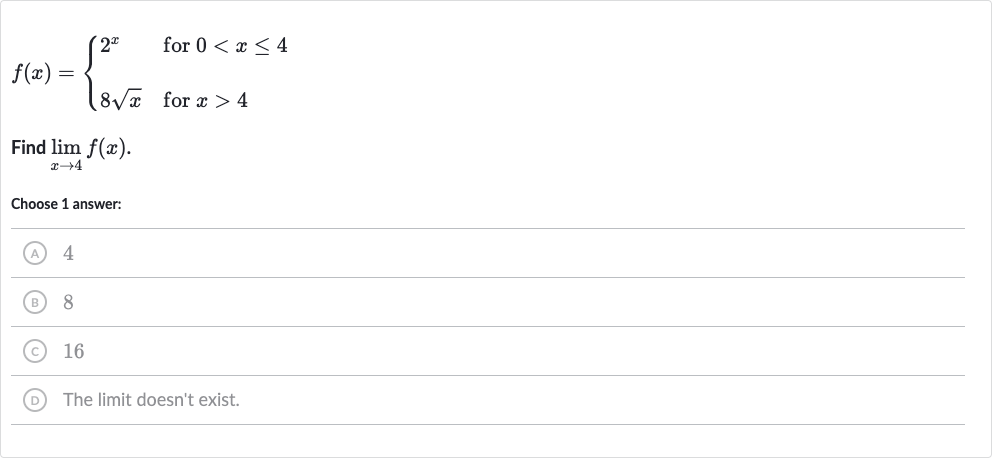 f(x)={[2^(x)," for "0 < x <= 4],[8sqrtx," for "x > 4]:}
Find 
lim_(x rarr4)f(x).
Choose 1 answer:
(A) 4
(B) 8
(C) 16
(D) The limit doesn't exist.