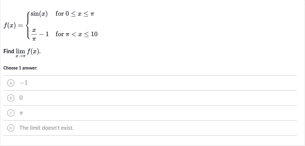 f(x)={[sin(x)," for "0 <= x <= pi],[(x)/( pi)-1," for "pi < x <= 10]:}
Find 
lim_(x rarr pi)f(x).
Choose 1 answer:
(A) -1
(B) 0
(C) 
pi
(D) The limit doesn't exist.