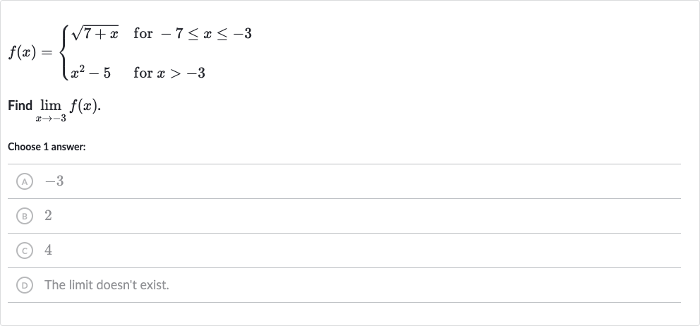 f(x)={[sqrt(7+x)," for "-7 <= x <= -3],[x^(2)-5," for "x > -3]:}
Find 
lim_(x rarr-3)f(x).
Choose 1 answer:
(A) -3
(B) 2
(C) 4
(D) The limit doesn't exist.