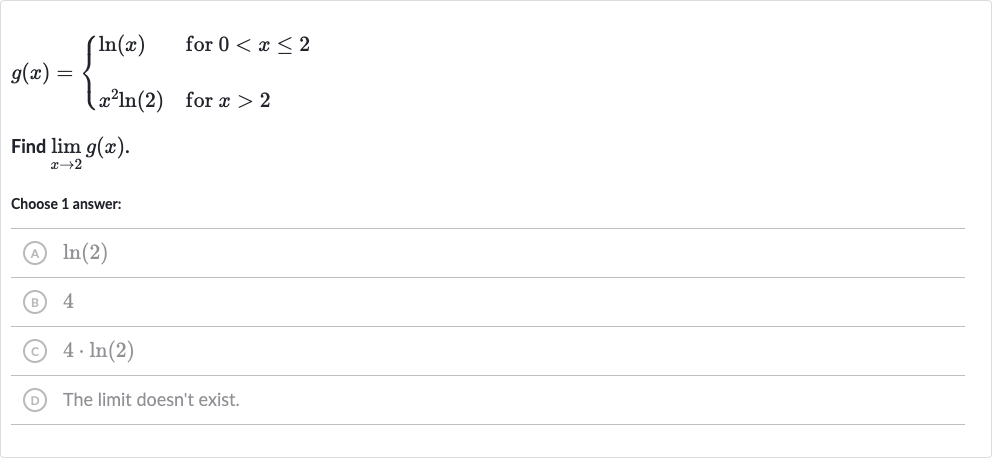 g(x)={[ln(x)," for "0 < x <= 2],[x^(2)ln(2)," for "x > 2]:}
Find 
lim_(x rarr2)g(x).
Choose 1 answer:
(A) 
ln(2)
(B) 4
(C) 
4*ln(2)
(D) The limit doesn't exist.