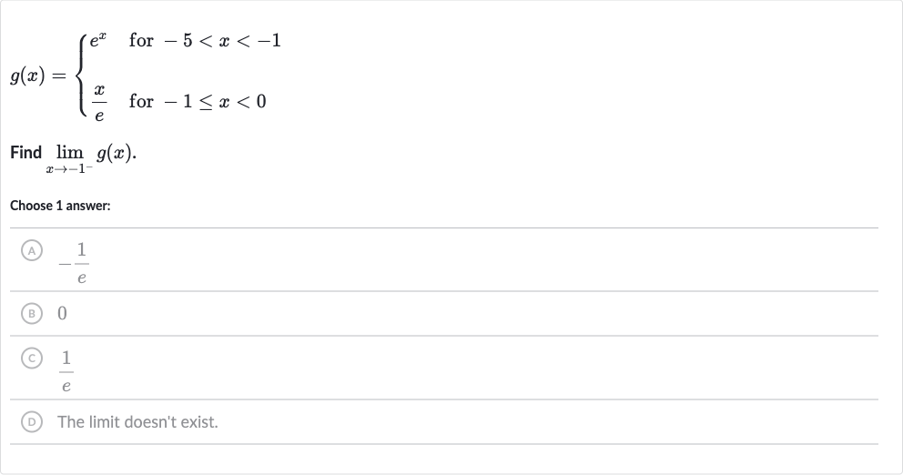 g(x)={[e^(x)," for "-5 < x < -1],[(x)/(e)," for "-1 <= x < 0]:}
Find 
lim_(x rarr-1^(-))g(x).
Choose 1 answer:
(A) 
-(1)/(e)
(B) 0
(C) 
(1)/(e)
(D) The limit doesn't exist.