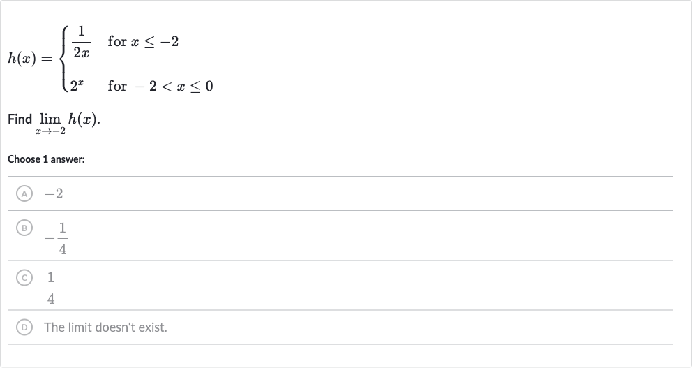 h(x)={[(1)/(2x)," for "x <= -2],[2^(x)," for "-2 < x <= 0]:}
Find 
lim_(x rarr-2)h(x).
Choose 1 answer:
(A) -2
(B) 
-(1)/(4)
(C) 
(1)/(4)
(D) The limit doesn't exist.