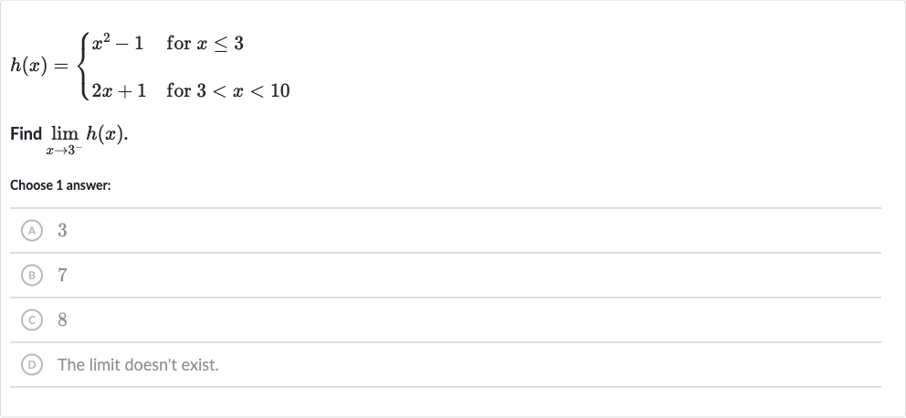 h(x)={[x^(2)-1," for "x <= 3],[2x+1," for "3 < x < 10]:}
Find 
lim_(x rarr3^(-))h(x).
Choose 1 answer:
(A) 3
(B) 7
(C) 8
(D) The limit doesn't exist.