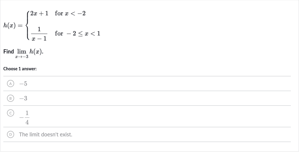 h(x)={[2x+1," for "x < -2],[(1)/(x-1)," for "-2 <= x < 1]:}
Find 
lim_(x rarr-3)h(x).
Choose 1 answer:
(A) -5
(B) -3
(C) 
-(1)/(4)
(D) The limit doesn't exist.