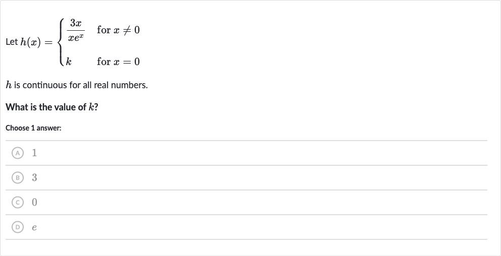 Let 
h(x)={[(3x)/(xe^(x))," for "x!=0],[k," for "x=0]:}

h is continuous for all real numbers.
What is the value of 
k ?
Choose 1 answer:
(A) 1
(B) 3
(C) 0
(D) 
e