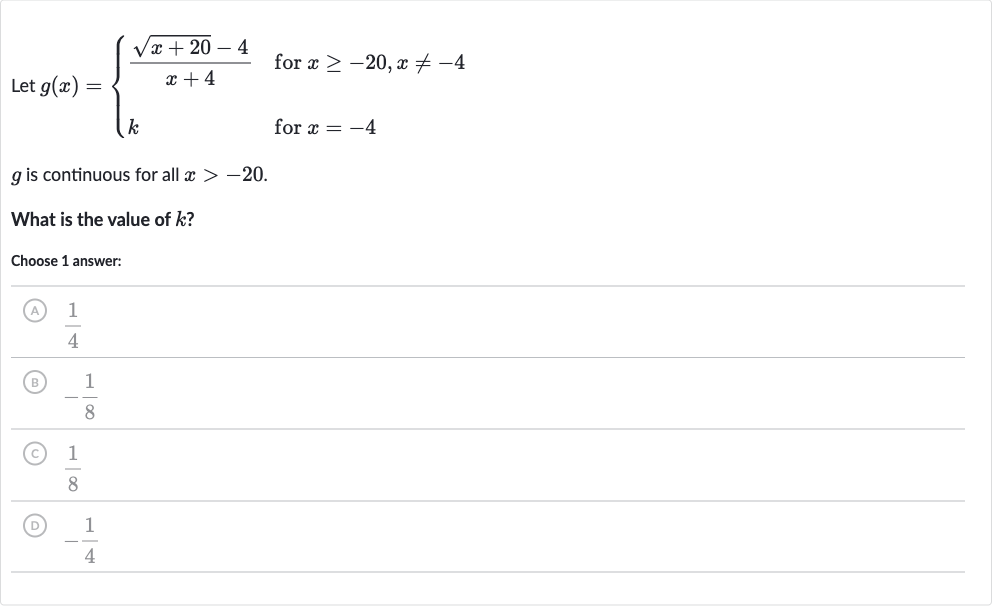 Let 
g(x)={[(sqrt(x+20)-4)/(x+4)," for "x >= -20","x!=-4],[k," for "x=-4]:}

g is continuous for all 
x > -20.
What is the value of 
k ?
Choose 1 answer:
(A) 
(1)/(4)
(B) 
-(1)/(8)
(C) 
(1)/(8)
() 
-(1)/(4)