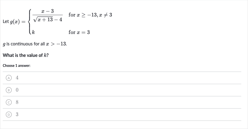 Let 
g(x)={[(x-3)/(sqrt(x+13)-4)," for "x >= -13","x!=3],[k," for "x=3]:}

g is continuous for all 
x > -13.
What is the value of 
k ?
Choose 1 answer:
(A) 4
(B) 0
(C) 8
(D) 3