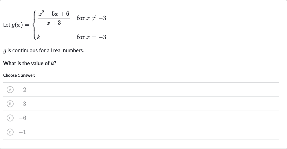Let 
g(x)={[(x^(2)+5x+6)/(x+3)," for "x!=-3],[k," for "x=-3]:}

g is continuous for all real numbers.
What is the value of 
k ?
Choose 1 answer:
(A) -2
(B) -3
(C) -6
(D) -1