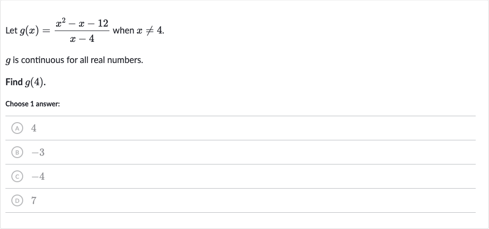 Let 
g(x)=(x^(2)-x-12)/(x-4) when 
x!=4.

g is continuous for all real numbers.
Find 
g(4).
Choose 1 answer:
(A) 4
(B) -3
(C) -4
(D) 7