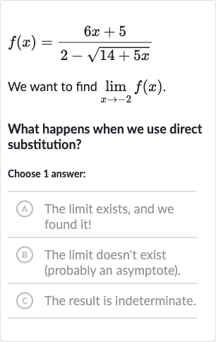 f(x)=(6x+5)/(2-sqrt(14+5x))
We want to find 
lim_(x rarr-2)f(x).
What happens when we use direct substitution?
Choose 1 answer:
(A) The limit exists, and we found it!
(B) The limit doesn't exist (probably an asymptote).
(C) The result is indeterminate.