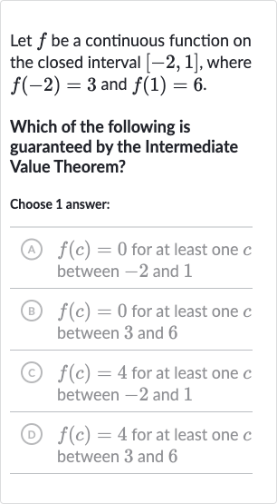 Let 
f be a continuous function on the closed interval 
[-2,1], where 
f(-2)=3 and 
f(1)=6.
Which of the following is guaranteed by the Intermediate Value Theorem?
Choose 1 answer:
(A) 
f(c)=0 for at least one 
c between -2 and 1
(B) 
f(c)=0 for at least one 
c between 3 and 6
(C) 
f(c)=4 for at least one 
c between -2 and 1
(D) 
f(c)=4 for at least one 
c between 3 and 6