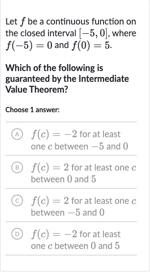 Let 
f be a continuous function on the closed interval 
[-5,0], where 
f(-5)=0 and 
f(0)=5.
Which of the following is guaranteed by the Intermediate Value Theorem?
Choose 1 answer:
(A) 
f(c)=-2 for at least one 
c between -5 and 0
(B) 
f(c)=2 for at least one 
c between 0 and 5
(C) 
f(c)=2 for at least one 
c between -5 and 0
(D) 
f(c)=-2 for at least one 
c between 0 and 5