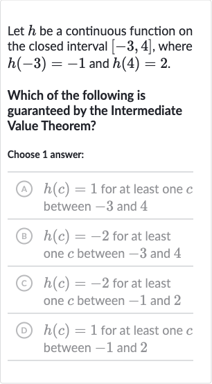 Let 
h be a continuous function on the closed interval 
[-3,4], where 
h(-3)=-1 and 
h(4)=2.
Which of the following is guaranteed by the Intermediate Value Theorem?
Choose 1 answer:
(A) 
h(c)=1 for at least one 
c between -3 and 4
(B) 
h(c)=-2 for at least one 
c between -3 and 4
(C) 
h(c)=-2 for at least one 
c between -1 and 2
(D) 
h(c)=1 for at least one 
c between -1 and 2