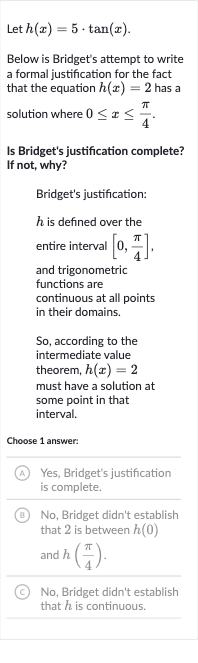 Let 
h(x)=5*tan(x).
Below is Bridget's attempt to write a formal justification for the fact that the equation 
h(x)=2 has a solution where 
0 <= x <= (pi)/(4).
Is Bridget's justification complete? If not, why?
Bridget's justification:

h is defined over the entire interval 
[0,(pi)/(4)], and trigonometric functions are continuous at all points in their domains.
So, according to the intermediate value theorem, 
h(x)=2 must have a solution at some point in that interval.
Choose 1 answer:
(A) Yes, Bridget's justification is complete.
(B) No, Bridget didn't establish that 2 is between 
h(0) and 
h((pi)/(4)).
(C) No, Bridget didn't establish that 
h is continuous.
