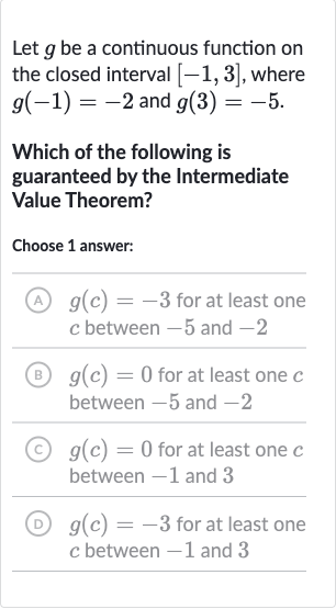 Let 
g be a continuous function on the closed interval 
[-1,3], where 
g(-1)=-2 and 
g(3)=-5.
Which of the following is guaranteed by the Intermediate Value Theorem?
Choose 1 answer:
(A) 
g(c)=-3 for at least one 
c between -5 and -2
(B) 
g(c)=0 for at least one 
c between -5 and -2
(C) 
g(c)=0 for at least one 
c between -1 and 3
(D) 
g(c)=-3 for at least one 
c between -1 and 3